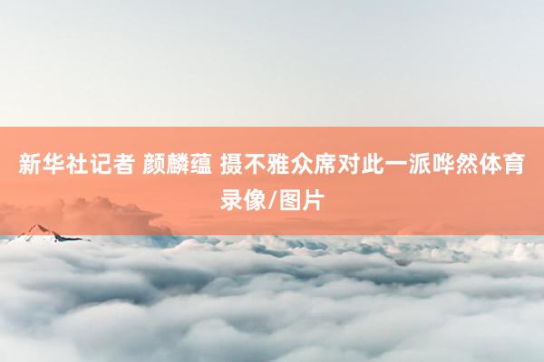 新华社记者 颜麟蕴 摄不雅众席对此一派哗然体育录像/图片
