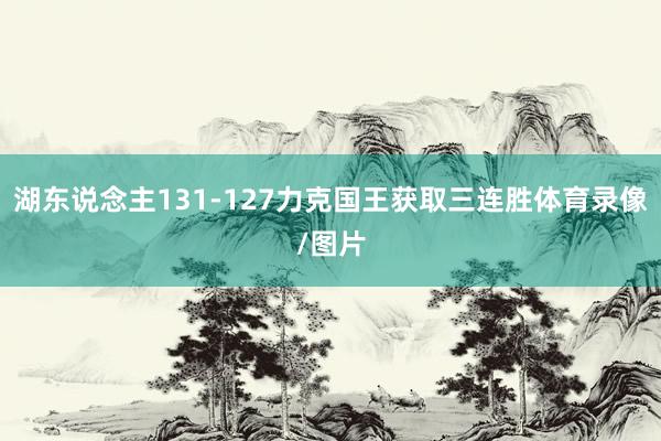 湖东说念主131-127力克国王获取三连胜体育录像/图片