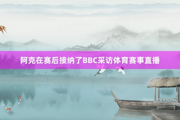阿克在赛后接纳了BBC采访体育赛事直播