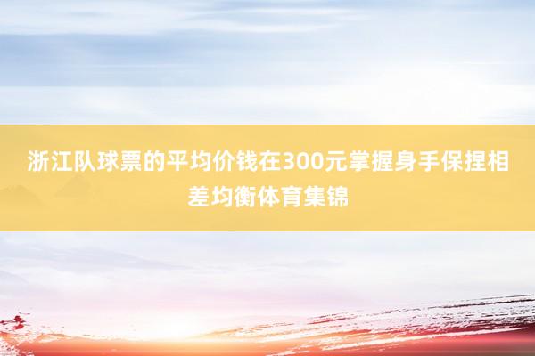 浙江队球票的平均价钱在300元掌握身手保捏相差均衡体育集锦
