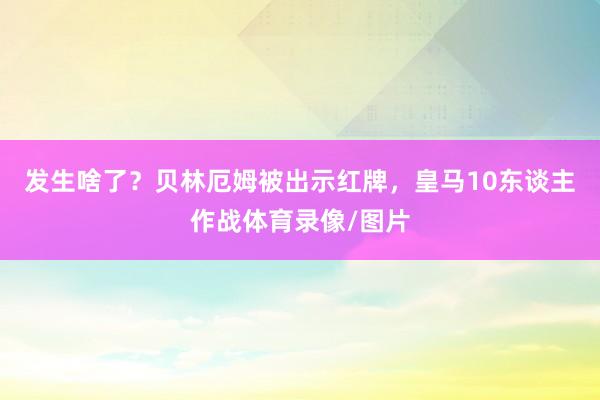 发生啥了？贝林厄姆被出示红牌，皇马10东谈主作战体育录像/图片