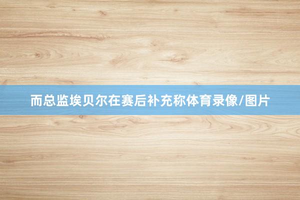 而总监埃贝尔在赛后补充称体育录像/图片