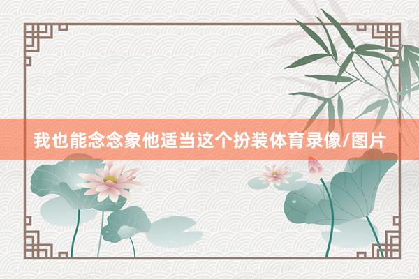 我也能念念象他适当这个扮装体育录像/图片