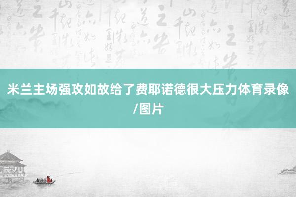 米兰主场强攻如故给了费耶诺德很大压力体育录像/图片
