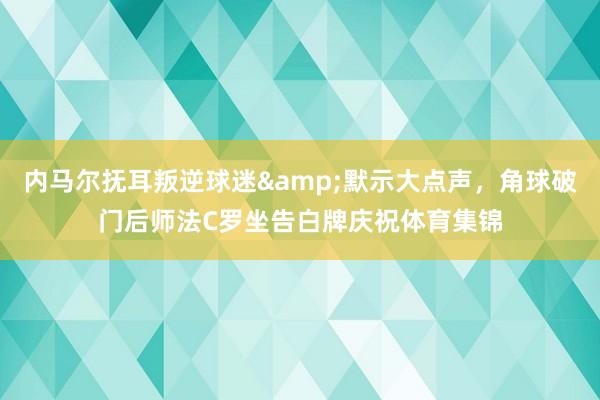 内马尔抚耳叛逆球迷&默示大点声，角球破门后师法C罗坐告白牌庆祝体育集锦