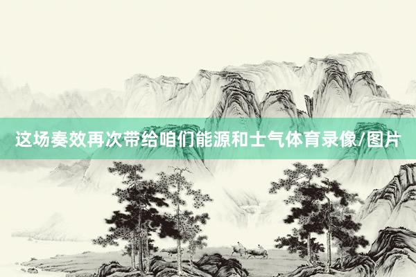 这场奏效再次带给咱们能源和士气体育录像/图片