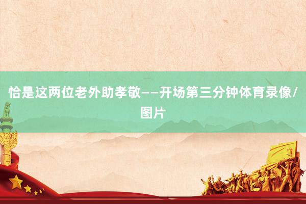 恰是这两位老外助孝敬——开场第三分钟体育录像/图片