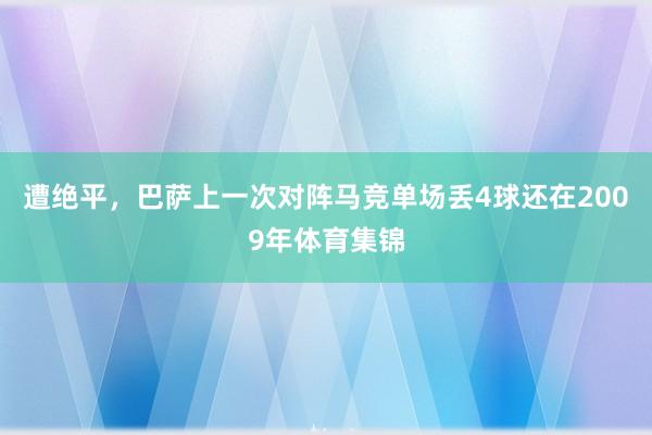 遭绝平，巴萨上一次对阵马竞单场丢4球还在2009年体育集锦
