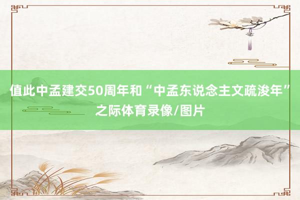 值此中孟建交50周年和“中孟东说念主文疏浚年”之际体育录像/图片