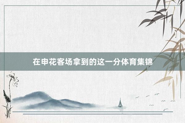 在申花客场拿到的这一分体育集锦