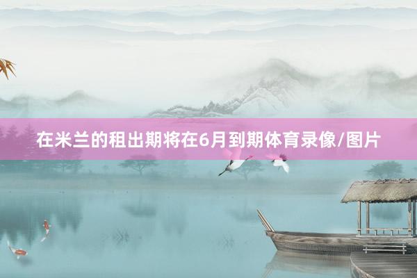 在米兰的租出期将在6月到期体育录像/图片