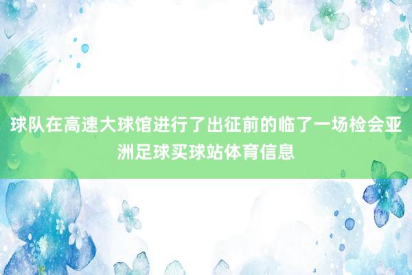 球队在高速大球馆进行了出征前的临了一场检会亚洲足球买球站体育信息