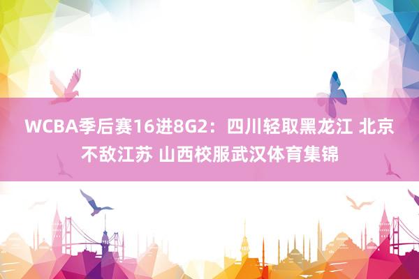 WCBA季后赛16进8G2：四川轻取黑龙江 北京不敌江苏 山西校服武汉体育集锦