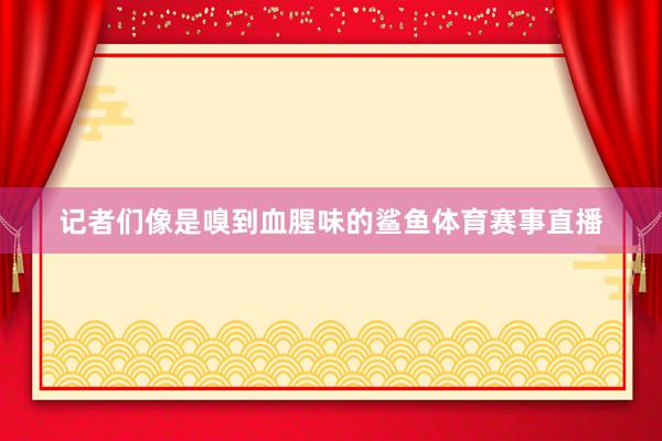 记者们像是嗅到血腥味的鲨鱼体育赛事直播