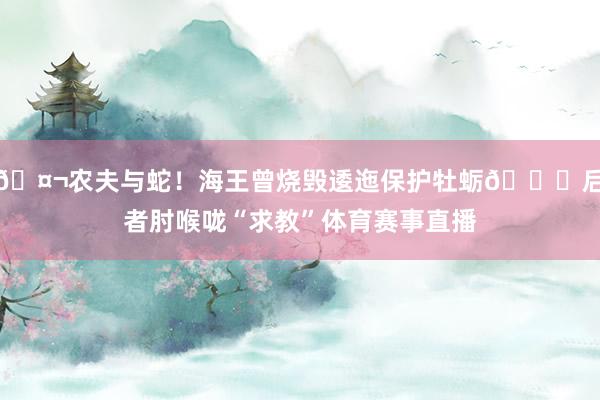 🤬农夫与蛇！海王曾烧毁逶迤保护牡蛎💀后者肘喉咙“求教”体育赛事直播