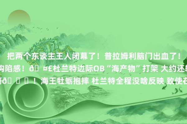 把两个东谈主王人闭幕了！普拉姆利脑门出血了！有关本色>>构陷感！🤣杜兰特边际OB“海产物”打架 大约还轻推了一把？真淡定啊😂！海王牡蛎抱摔 杜兰特全程没啥反映 致使在饱读掌~🤬你就这么baoda我？亚当斯曾毁灭伏击保护牡蛎！如何敢的🤔？普拉姆利主动升级突破 用手臂卡海王喉咙将其放倒    体育集锦