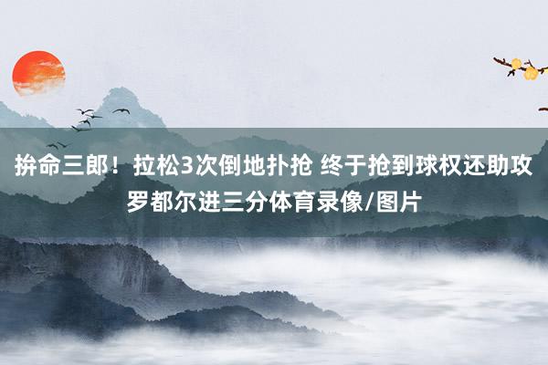 拚命三郎！拉松3次倒地扑抢 终于抢到球权还助攻罗都尔进三分体育录像/图片