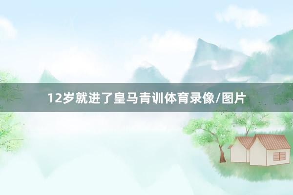 12岁就进了皇马青训体育录像/图片