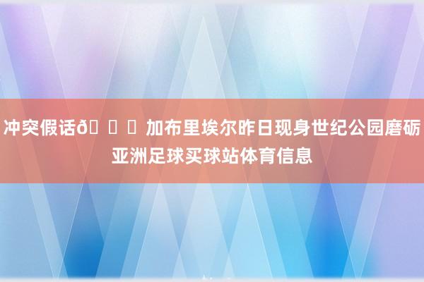 冲突假话👀加布里埃尔昨日现身世纪公园磨砺亚洲足球买球站体育信息