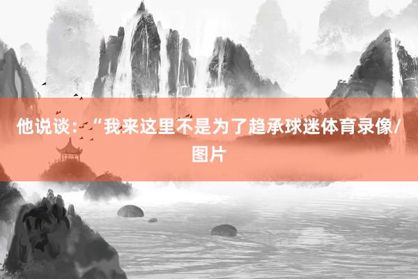 他说谈：“我来这里不是为了趋承球迷体育录像/图片