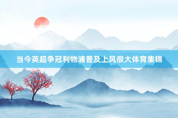 当今英超争冠利物浦普及上风很大体育集锦