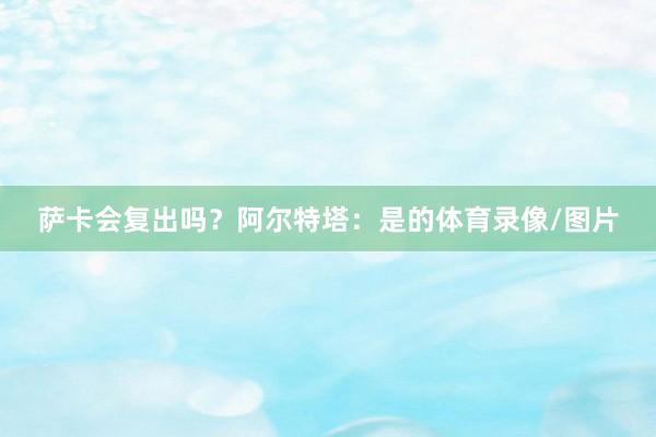 萨卡会复出吗？阿尔特塔：是的体育录像/图片
