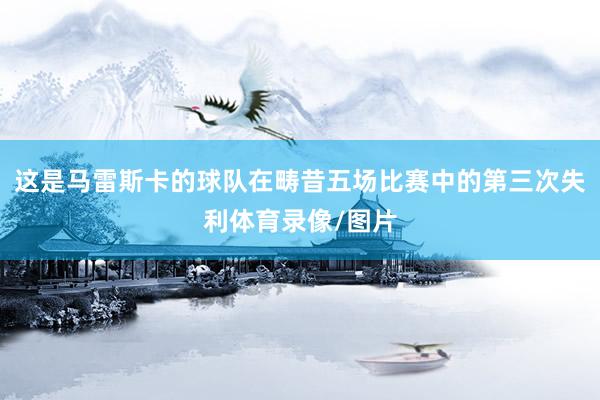 这是马雷斯卡的球队在畴昔五场比赛中的第三次失利体育录像/图片