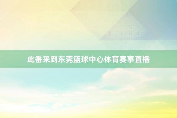 此番来到东莞篮球中心体育赛事直播