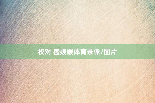 校对 盛媛媛体育录像/图片
