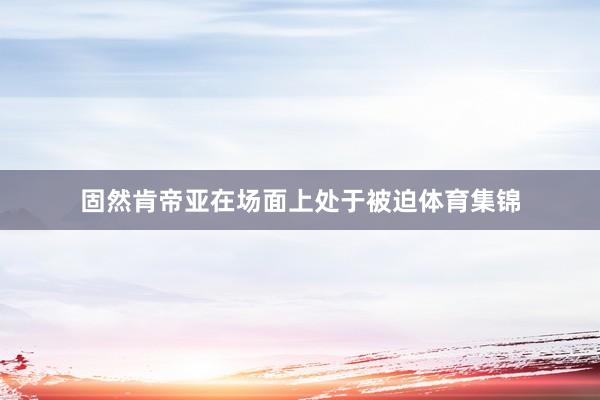 固然肯帝亚在场面上处于被迫体育集锦