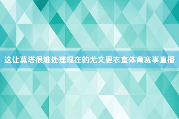 这让莫塔很难处理现在的尤文更衣室体育赛事直播