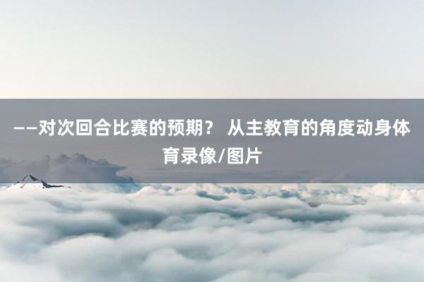 ——对次回合比赛的预期？ 从主教育的角度动身体育录像/图片