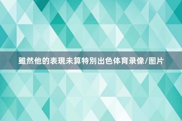 雖然他的表現未算特別出色体育录像/图片