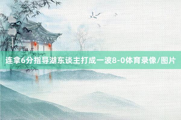 连拿6分指导湖东谈主打成一波8-0体育录像/图片