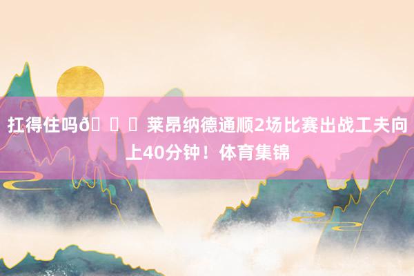 扛得住吗👀莱昂纳德通顺2场比赛出战工夫向上40分钟！体育集锦