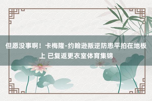 但愿没事啊！卡梅隆-约翰逊叛逆防患平拍在地板上 已复返更衣室体育集锦