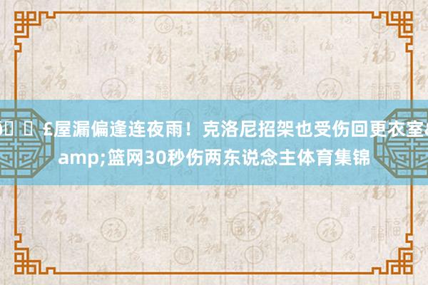 😣屋漏偏逢连夜雨！克洛尼招架也受伤回更衣室&篮网30秒伤两东说念主体育集锦