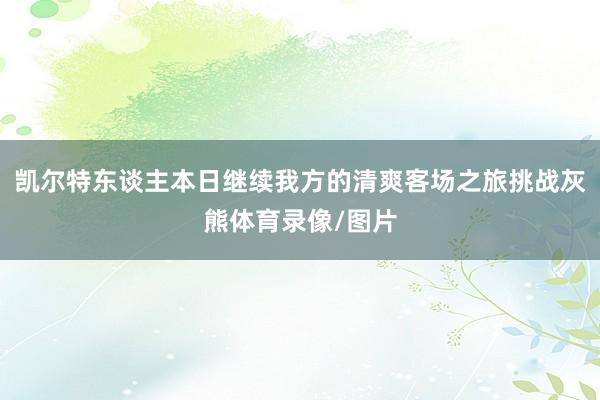 凯尔特东谈主本日继续我方的清爽客场之旅挑战灰熊体育录像/图片