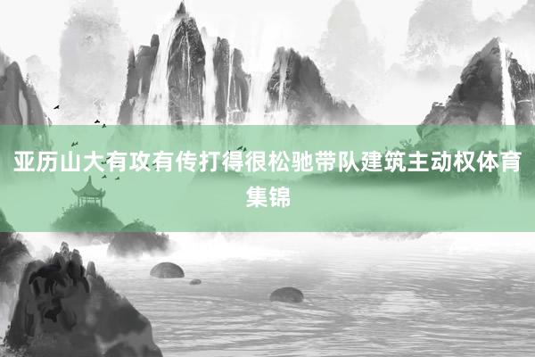 亚历山大有攻有传打得很松驰带队建筑主动权体育集锦