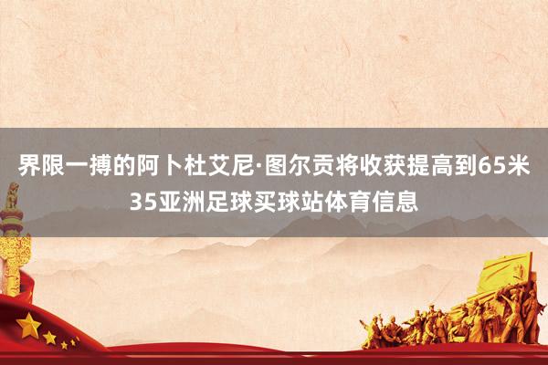 界限一搏的阿卜杜艾尼·图尔贡将收获提高到65米35亚洲足球买球站体育信息