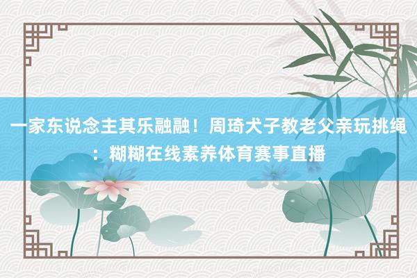 一家东说念主其乐融融！周琦犬子教老父亲玩挑绳：糊糊在线素养体育赛事直播