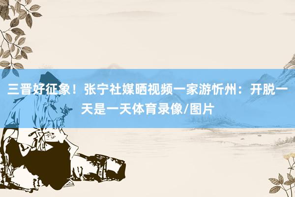 三晋好征象！张宁社媒晒视频一家游忻州：开脱一天是一天体育录像/图片