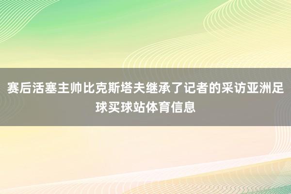 赛后活塞主帅比克斯塔夫继承了记者的采访亚洲足球买球站体育信息