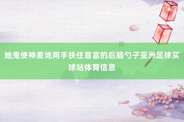 她鬼使神差地用手扶住首富的后脑勺子亚洲足球买球站体育信息