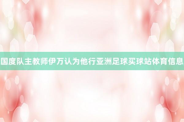 国度队主教师伊万认为他行亚洲足球买球站体育信息