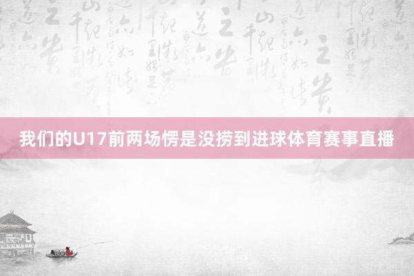 我们的U17前两场愣是没捞到进球体育赛事直播
