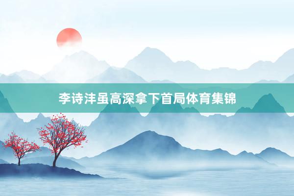 李诗沣虽高深拿下首局体育集锦