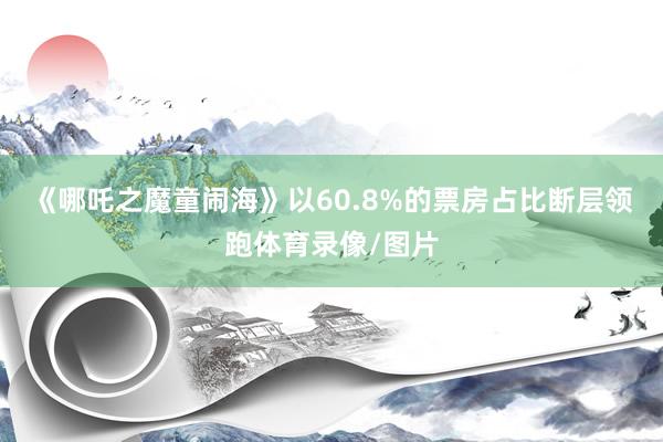 《哪吒之魔童闹海》以60.8%的票房占比断层领跑体育录像/图片