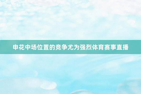 申花中场位置的竞争尤为强烈体育赛事直播