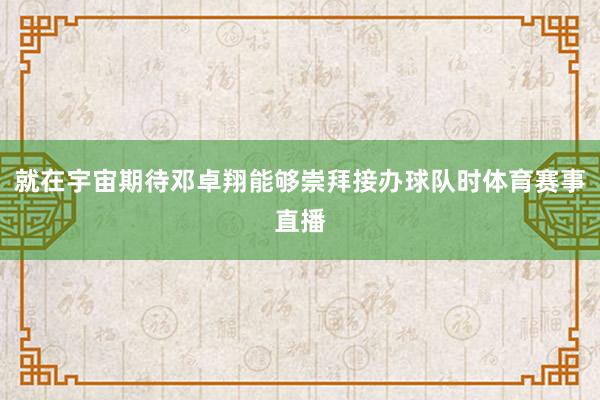 就在宇宙期待邓卓翔能够崇拜接办球队时体育赛事直播
